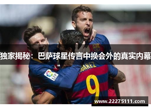 独家揭秘：巴萨球星传言中换会外的真实内幕